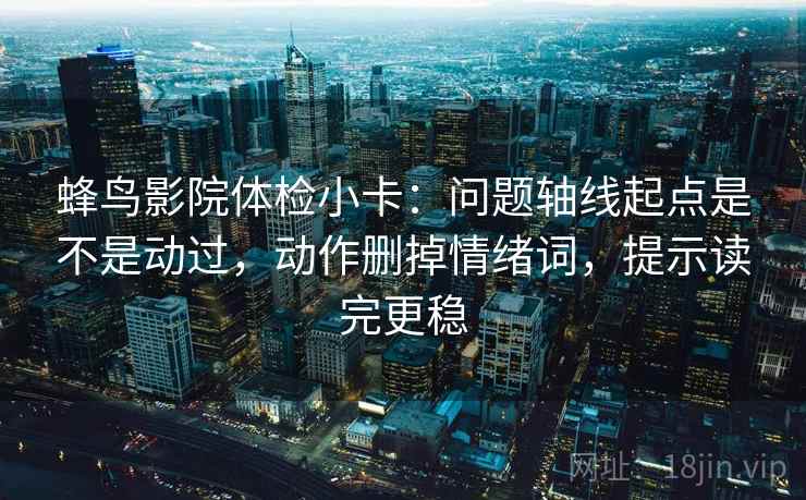 蜂鸟影院体检小卡：问题轴线起点是不是动过，动作删掉情绪词，提示读完更稳