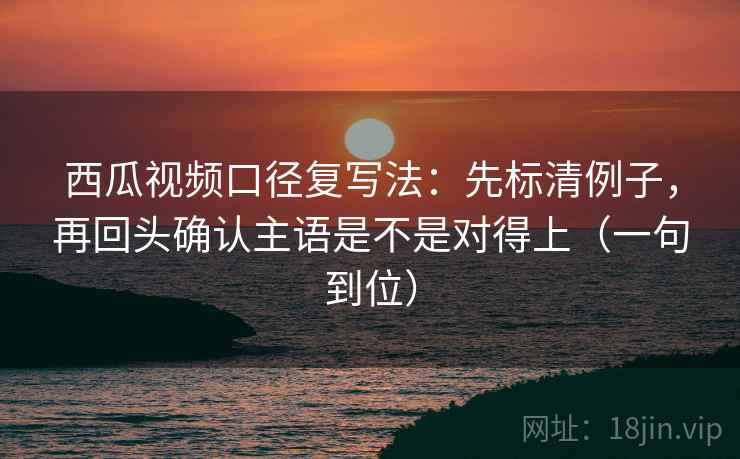 西瓜视频口径复写法:先标清例子,再回头确认主语是不是对得上(一句到位) 西瓜视频口径复写法:先标清例子,再回头确认主语是不是对得上(一句到位)