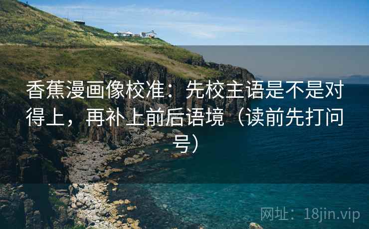 香蕉漫画像校准:先校主语是不是对得上,再补上前后语境(读前先打问号) 香蕉漫画像校准:先校主语是不是对得上,再补上前后语境(读前先打问号)