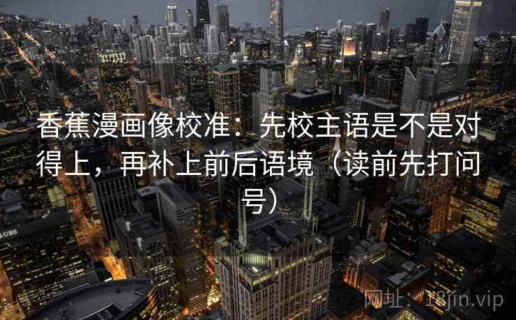 香蕉漫画像校准:先校主语是不是对得上,再补上前后语境(读前先打问号)