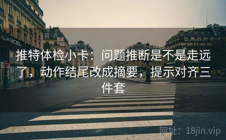 推特体检小卡:问题推断是不是走远了,动作结尾改成摘要,提示对齐三件套 推特体检小卡:问题推断是不是走远了,动作结尾改成摘要,提示对齐三件套