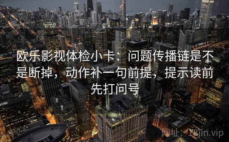 欧乐影视体检小卡:问题传播链是不是断掉,动作补一句前提,提示读前先打问号 欧乐影视体检小卡:问题传播链是不是断掉,动作补一句前提,提示读前先打问号