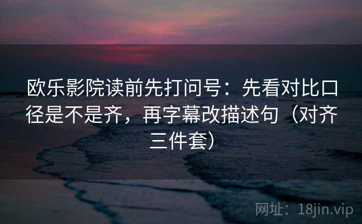 欧乐影院读前先打问号:先看对比口径是不是齐,再字幕改描述句(对齐三件套) 欧乐影院读前先打问号:先看对比口径是不是齐,再字幕改描述句(对齐三件套)