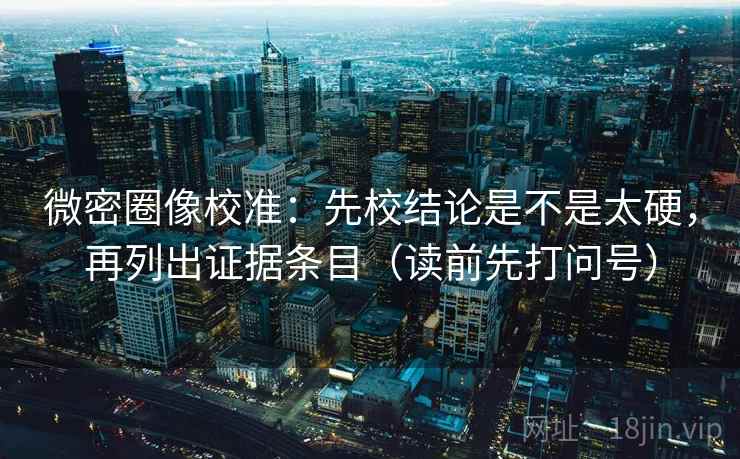 微密圈像校准:先校结论是不是太硬,再列出证据条目(读前先打问号) 微密圈像校准:先校结论是不是太硬,再列出证据条目(读前先打问号)