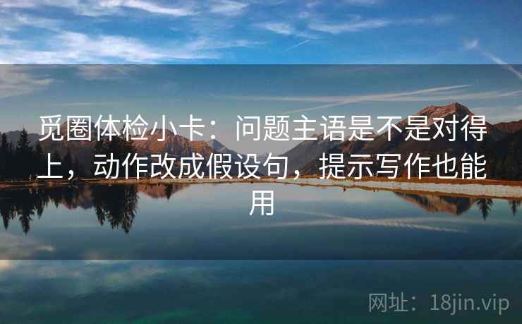 觅圈体检小卡:问题主语是不是对得上,动作改成假设句,提示写作也能用 觅圈体检小卡:问题主语是不是对得上,动作改成假设句,提示写作也能用