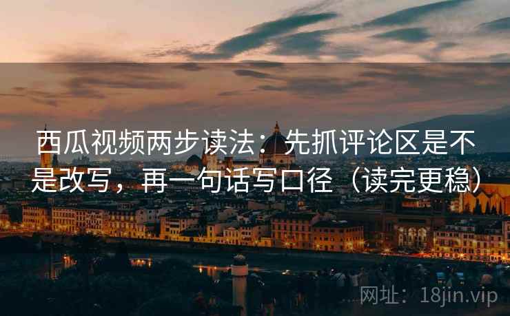 西瓜视频两步读法：先抓评论区是不是改写，再一句话写口径（读完更稳）