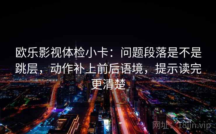 欧乐影视体检小卡:问题段落是不是跳层,动作补上前后语境,提示读完更清楚 欧乐影视体检小卡:问题段落是不是跳层,动作补上前后语境,提示读完更清楚
