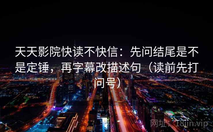 天天影院快读不快信:先问结尾是不是定锤,再字幕改描述句(读前先打问号) 天天影院快读不快信:先问结尾是不是定锤,再字幕改描述句(读前先打问号)