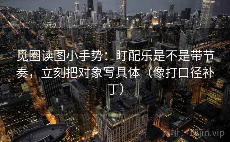 觅圈读图小手势:盯配乐是不是带节奏,立刻把对象写具体(像打口径补丁) 觅圈读图小手势:盯配乐是不是带节奏,立刻把对象写具体(像打口径补丁)