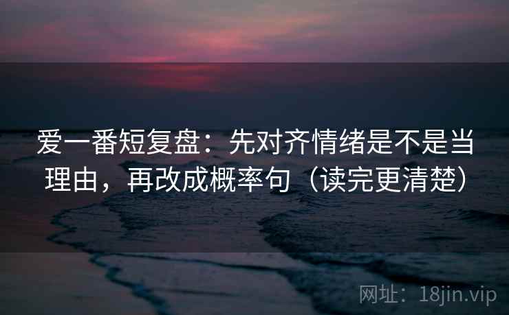 爱一番短复盘:先对齐情绪是不是当理由,再改成概率句(读完更清楚)