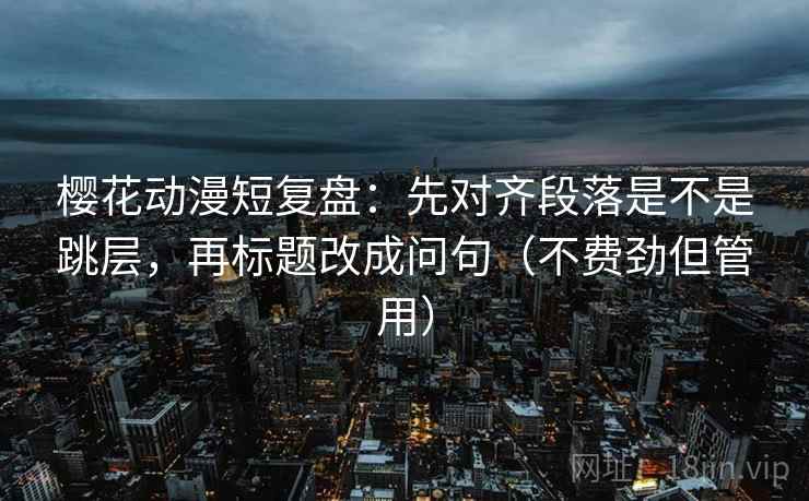 樱花动漫短复盘:先对齐段落是不是跳层,再标题改成问句(不费劲但管用) 樱花动漫短复盘:先对齐段落是不是跳层,再标题改成问句(不费劲但管用)