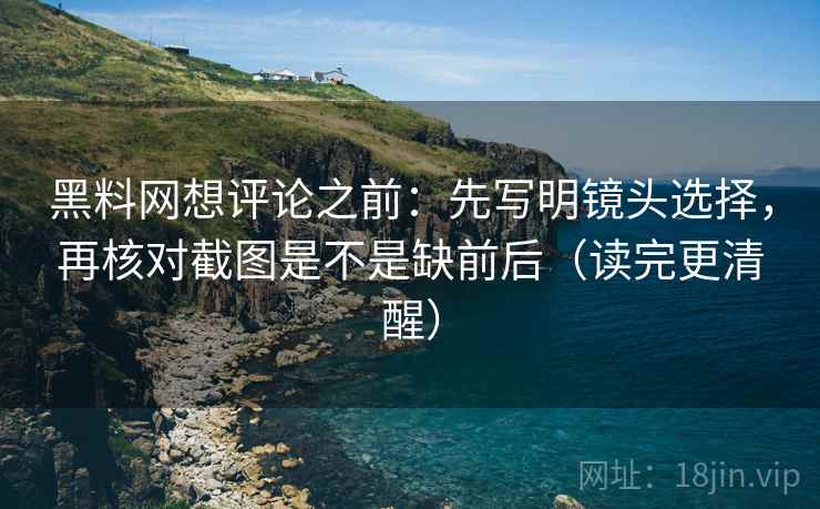 黑料网想评论之前:先写明镜头选择,再核对截图是不是缺前后(读完更清醒)