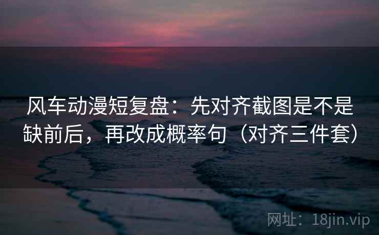 风车动漫短复盘:先对齐截图是不是缺前后,再改成概率句(对齐三件套) 风车动漫短复盘:先对齐截图是不是缺前后,再改成概率句(对齐三件套)