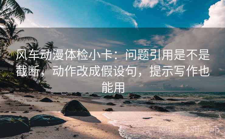 风车动漫体检小卡:问题引用是不是截断,动作改成假设句,提示写作也能用 风车动漫体检小卡:问题引用是不是截断,动作改成假设句,提示写作也能用
