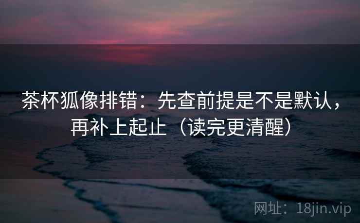 茶杯狐像排错：先查前提是不是默认，再补上起止（读完更清醒）