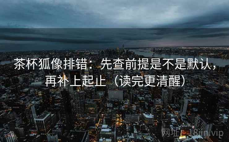 茶杯狐像排错:先查前提是不是默认,再补上起止(读完更清醒) 茶杯狐像排错:先查前提是不是默认,再补上起止(读完更清醒)