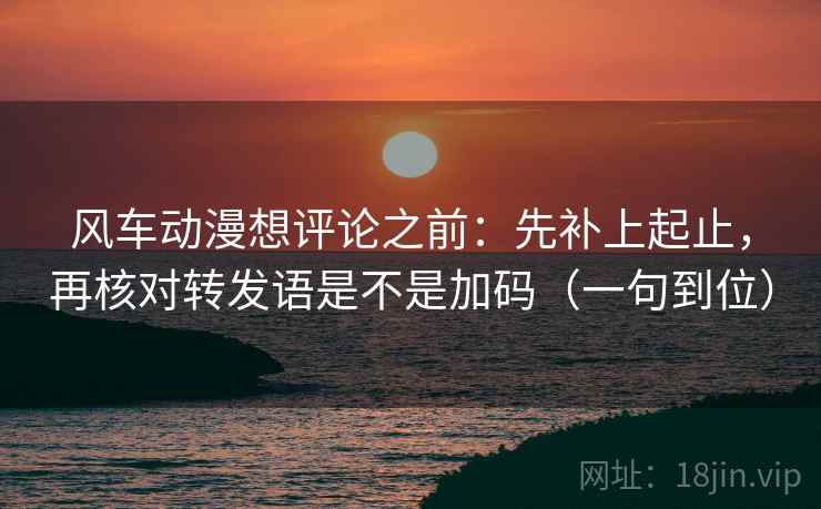风车动漫想评论之前:先补上起止,再核对转发语是不是加码(一句到位) 风车动漫想评论之前:先补上起止,再核对转发语是不是加码(一句到位)