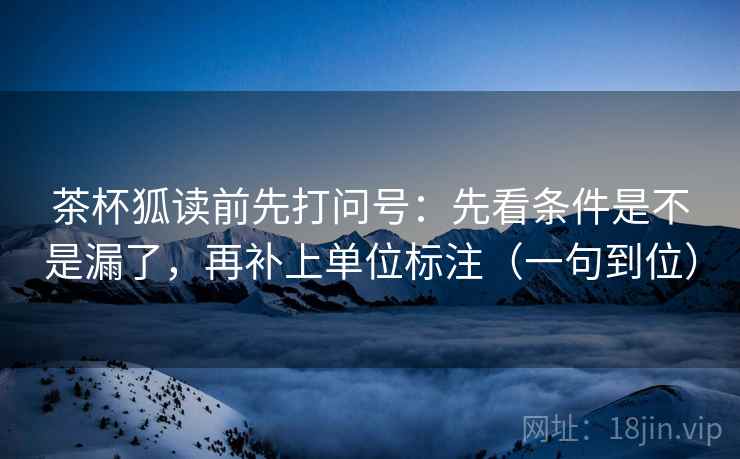 茶杯狐读前先打问号:先看条件是不是漏了,再补上单位标注(一句到位) 茶杯狐读前先打问号:先看条件是不是漏了,再补上单位标注(一句到位)