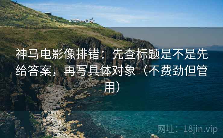 神马电影像排错:先查标题是不是先给答案,再写具体对象(不费劲但管用) 神马电影像排错:先查标题是不是先给答案,再写具体对象(不费劲但管用)