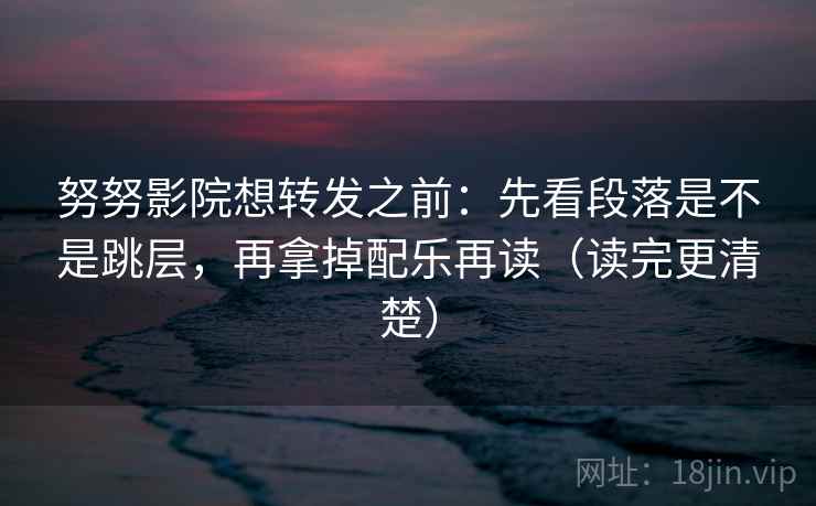 努努影院想转发之前:先看段落是不是跳层,再拿掉配乐再读(读完更清楚)