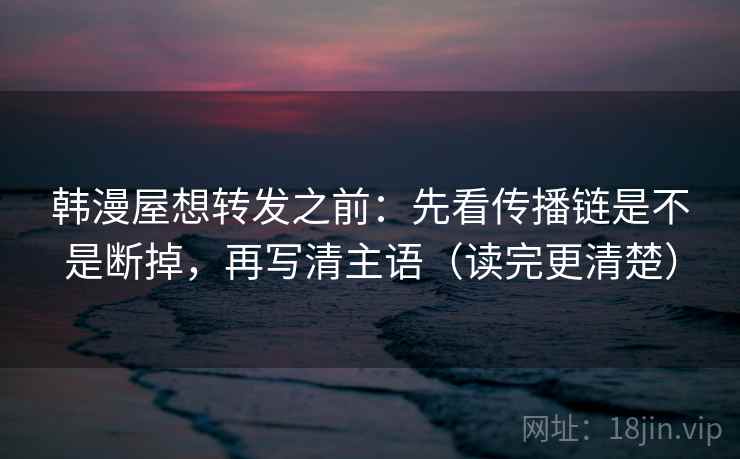 韩漫屋想转发之前:先看传播链是不是断掉,再写清主语(读完更清楚)
