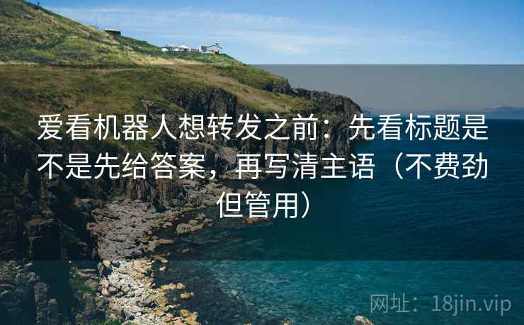 爱看机器人想转发之前:先看标题是不是先给答案,再写清主语(不费劲但管用)