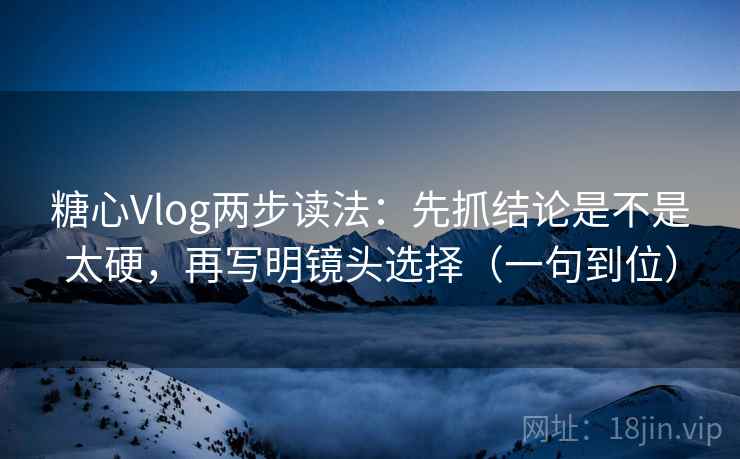 糖心Vlog两步读法:先抓结论是不是太硬,再写明镜头选择(一句到位)
