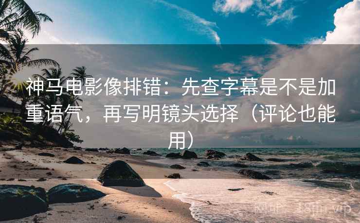神马电影像排错:先查字幕是不是加重语气,再写明镜头选择(评论也能用)
