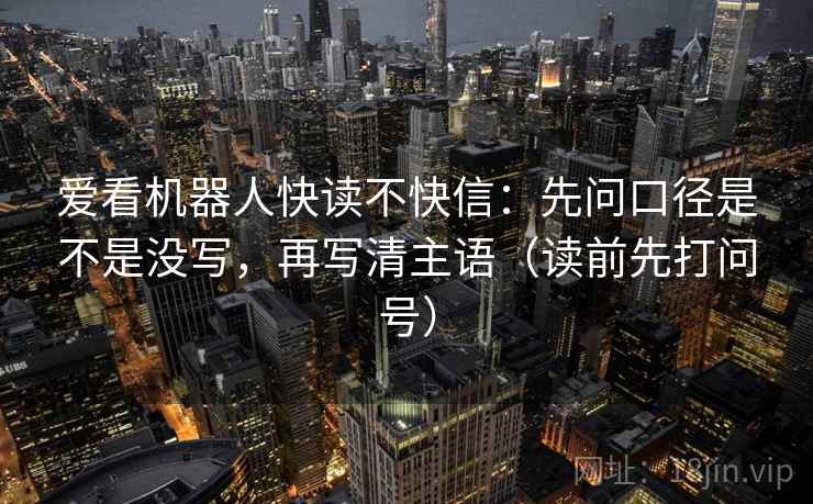 爱看机器人快读不快信:先问口径是不是没写,再写清主语(读前先打问号) 爱看机器人快读不快信:先问口径是不是没写,再写清主语(读前先打问号)