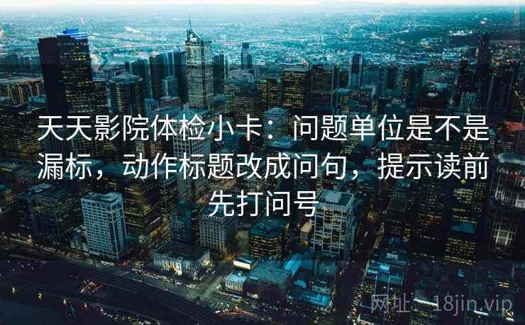 天天影院体检小卡:问题单位是不是漏标,动作标题改成问句,提示读前先打问号 天天影院体检小卡:问题单位是不是漏标,动作标题改成问句,提示读前先打问号