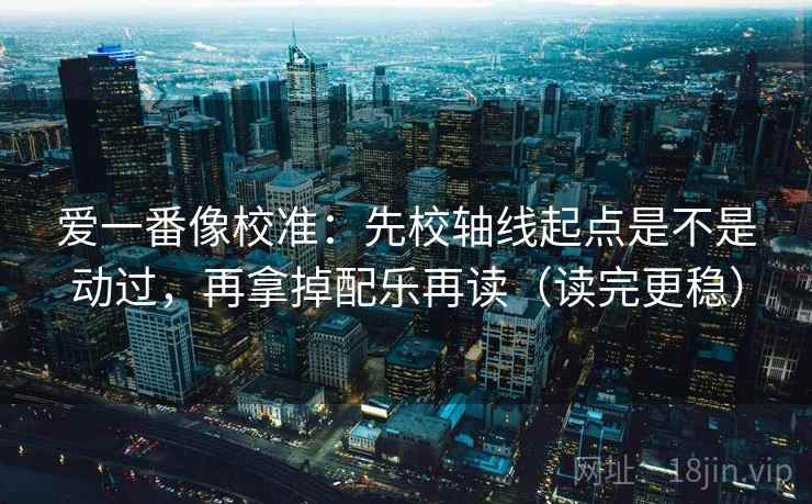 爱一番像校准:先校轴线起点是不是动过,再拿掉配乐再读(读完更稳)