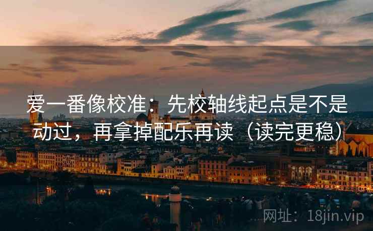 爱一番像校准：先校轴线起点是不是动过，再拿掉配乐再读（读完更稳）