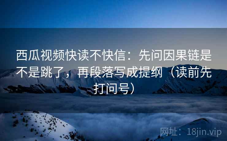 西瓜视频快读不快信:先问因果链是不是跳了,再段落写成提纲(读前先打问号)