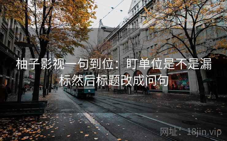 柚子影视一句到位:盯单位是不是漏标然后标题改成问句
