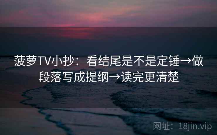 菠萝TV小抄:看结尾是不是定锤→做段落写成提纲→读完更清楚 菠萝TV小抄:看结尾是不是定锤→做段落写成提纲→读完更清楚