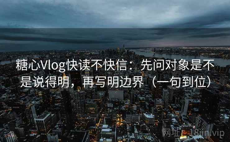 糖心Vlog快读不快信：先问对象是不是说得明，再写明边界（一句到位）