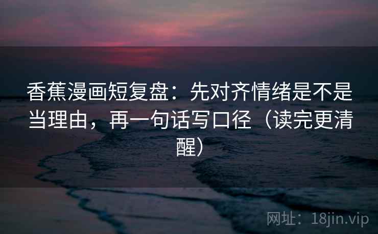 香蕉漫画短复盘：先对齐情绪是不是当理由，再一句话写口径（读完更清醒）