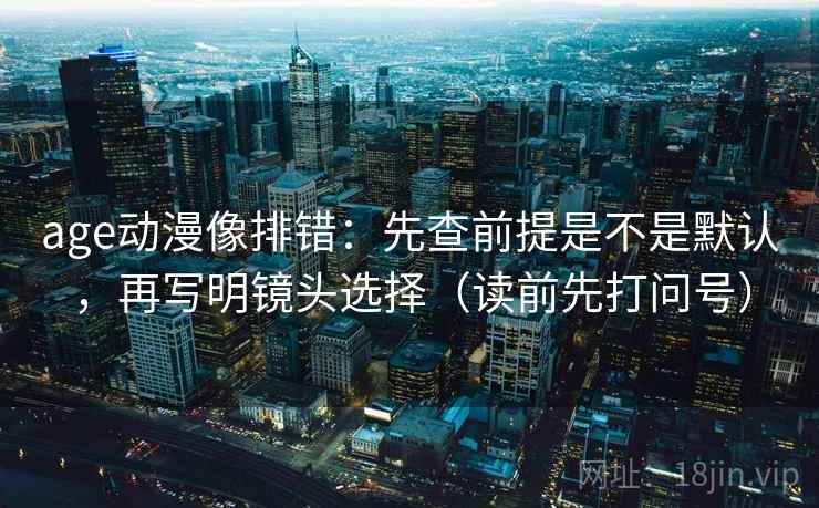 age动漫像排错：先查前提是不是默认，再写明镜头选择（读前先打问号）