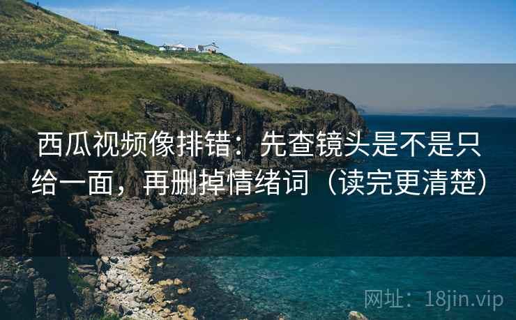 西瓜视频像排错：先查镜头是不是只给一面，再删掉情绪词（读完更清楚）