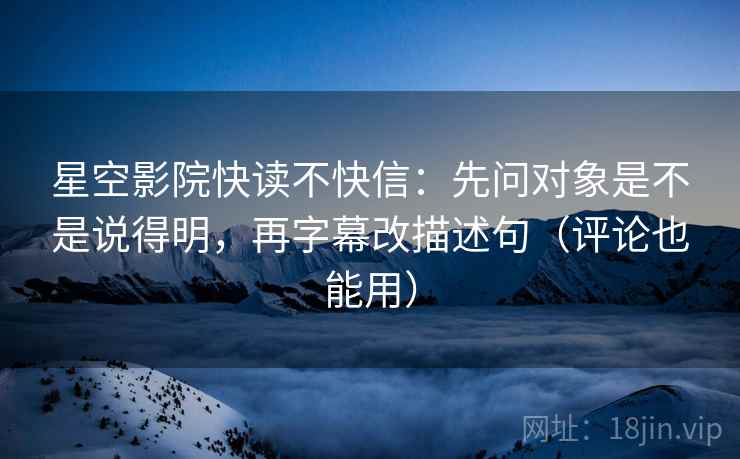 星空影院快读不快信：先问对象是不是说得明，再字幕改描述句（评论也能用）